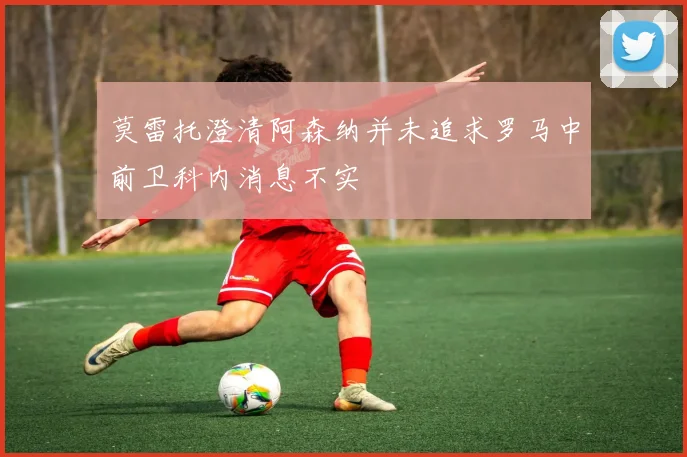 莫雷托澄清阿森纳并未追求罗马中前卫科内消息不实