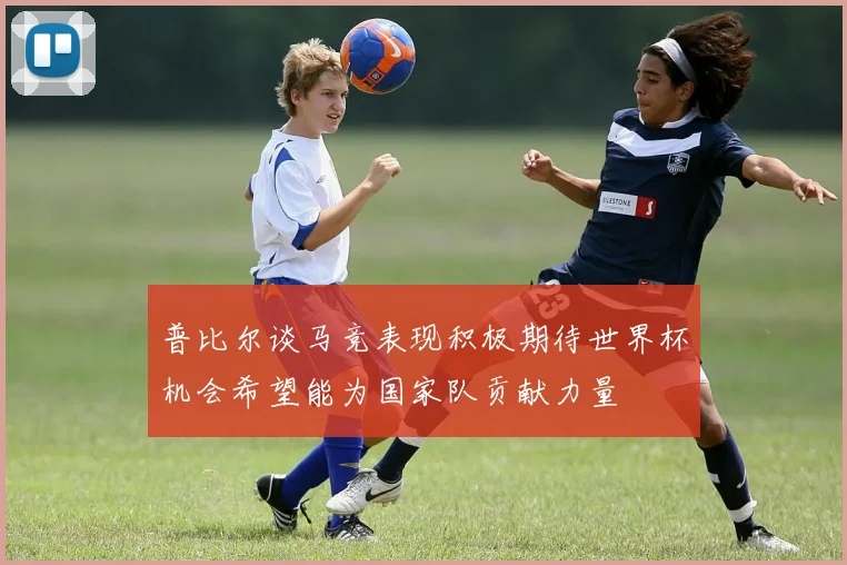 普比尔谈马竞表现积极期待世界杯机会希望能为国家队贡献力量