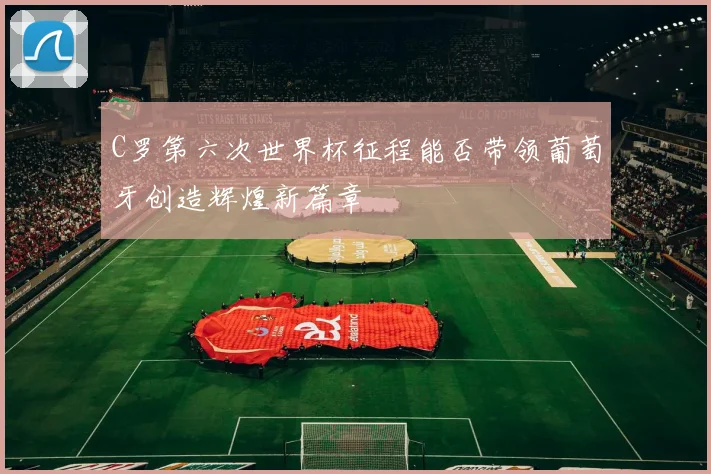 C罗第六次世界杯征程能否带领葡萄牙创造辉煌新篇章