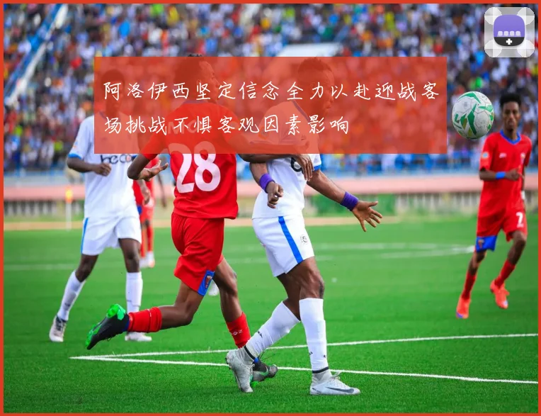 阿洛伊西坚定信念全力以赴迎战客场挑战不惧客观因素影响