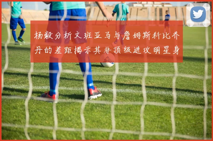 杨毅分析文班亚马与詹姆斯科比乔丹的差距揭示其非顶级进攻明星身份