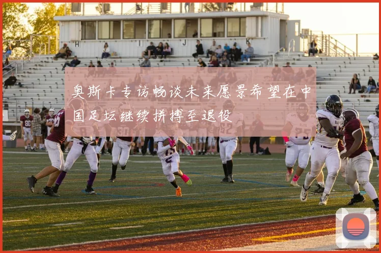 奥斯卡专访畅谈未来愿景希望在中国足坛继续拼搏至退役