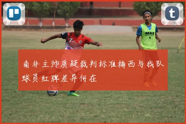 南非主帅质疑裁判标准梅西与我队球员红牌差异何在