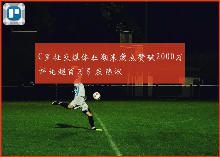 C罗社交媒体狂潮来袭点赞破2000万评论超百万引发热议