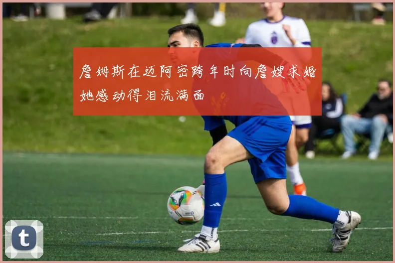 詹姆斯在迈阿密跨年时向詹嫂求婚她感动得泪流满面