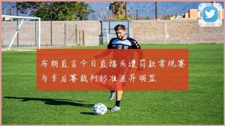 布朗直言今日直播或遭罚款常规赛与季后赛裁判标准差异明显