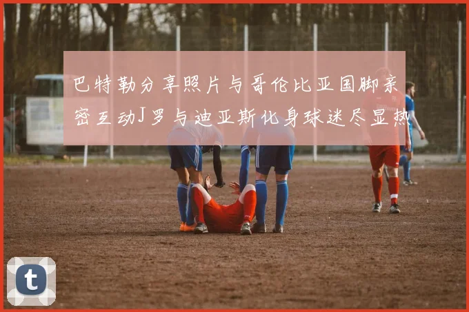 巴特勒分享照片与哥伦比亚国脚亲密互动J罗与迪亚斯化身球迷尽显热情