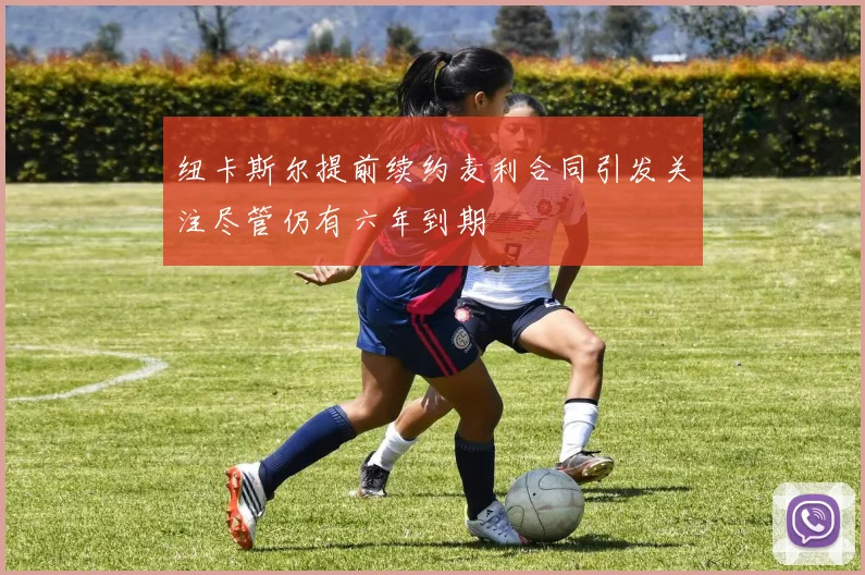 纽卡斯尔提前续约麦利合同引发关注尽管仍有六年到期