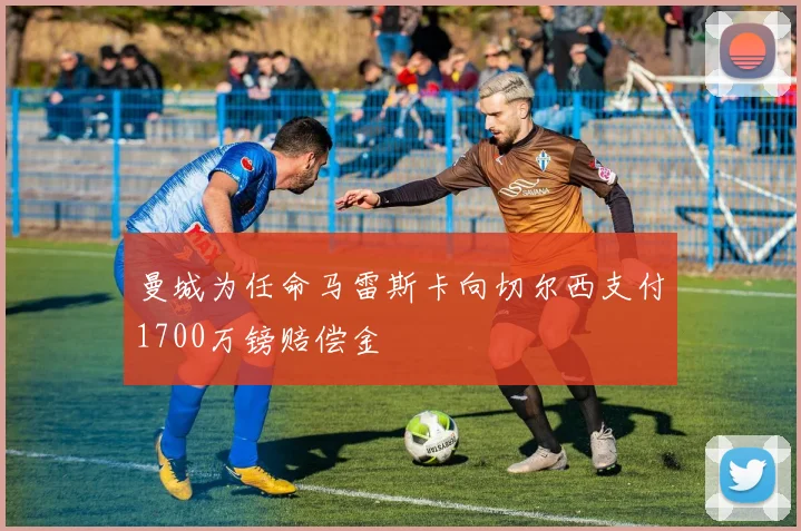 曼城为任命马雷斯卡向切尔西支付1700万镑赔偿金