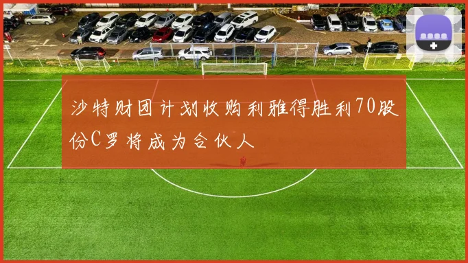 沙特财团计划收购利雅得胜利70股份C罗将成为合伙人