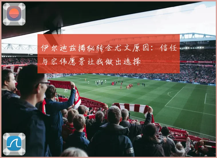伊尔迪兹揭秘转会尤文原因：信任与宏伟愿景让我做出选择