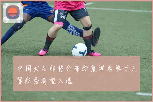 中国女足即将公布新集训名单于凡等新秀有望入选