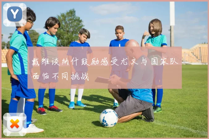 戴维谈纳什鼓励感受尤文与国家队面临不同挑战