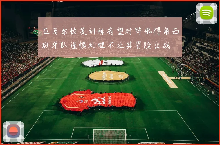亚马尔恢复训练有望对阵佛得角西班牙队谨慎处理不让其冒险出战