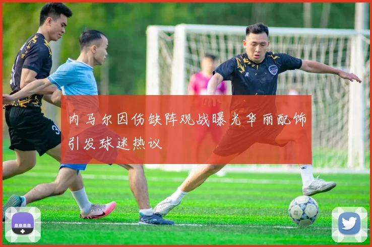 内马尔因伤缺阵观战曝光华丽配饰引发球迷热议