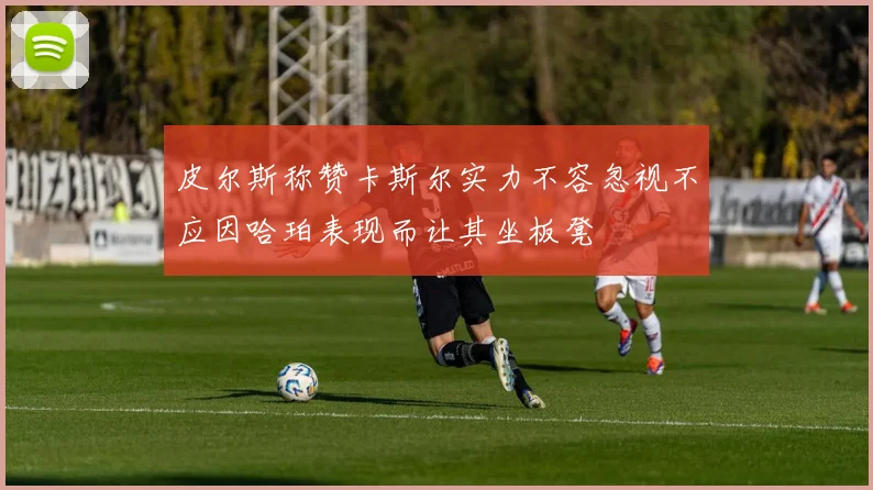 皮尔斯称赞卡斯尔实力不容忽视不应因哈珀表现而让其坐板凳