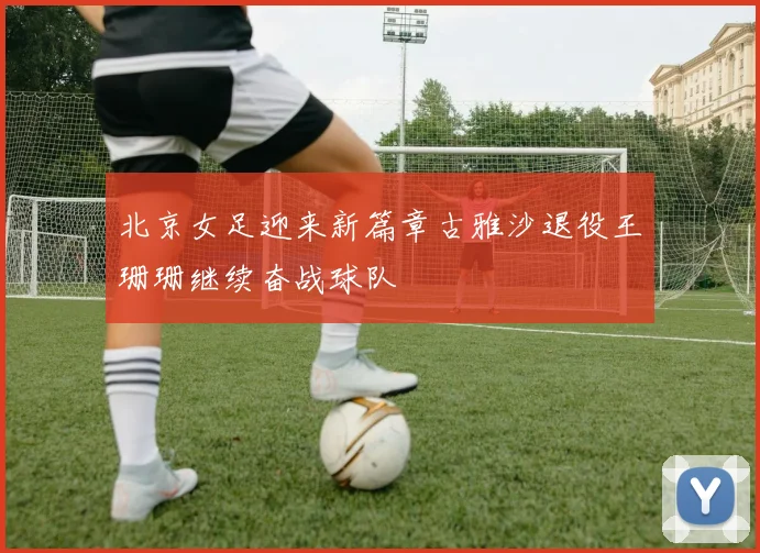 北京女足迎来新篇章古雅沙退役王珊珊继续奋战球队