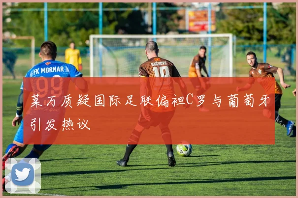 莱万质疑国际足联偏袒C罗与葡萄牙引发热议