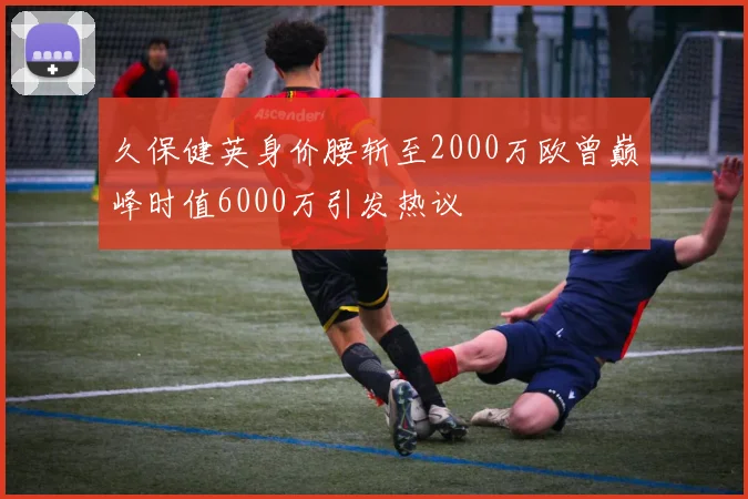 久保健英身价腰斩至2000万欧曾巅峰时值6000万引发热议
