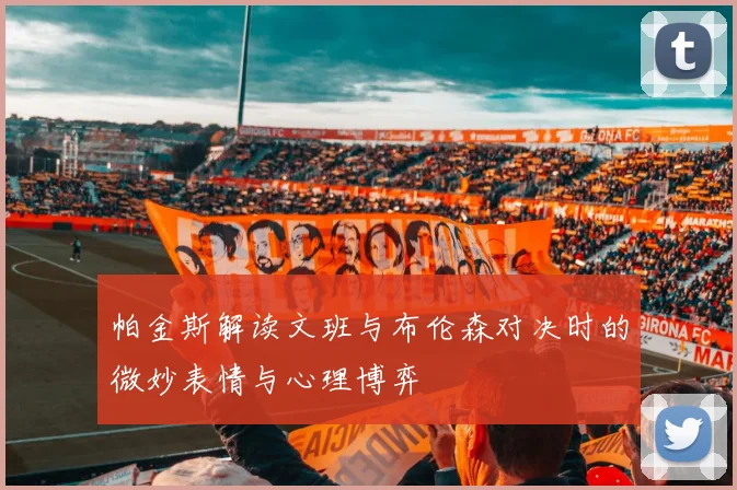 帕金斯解读文班与布伦森对决时的微妙表情与心理博弈