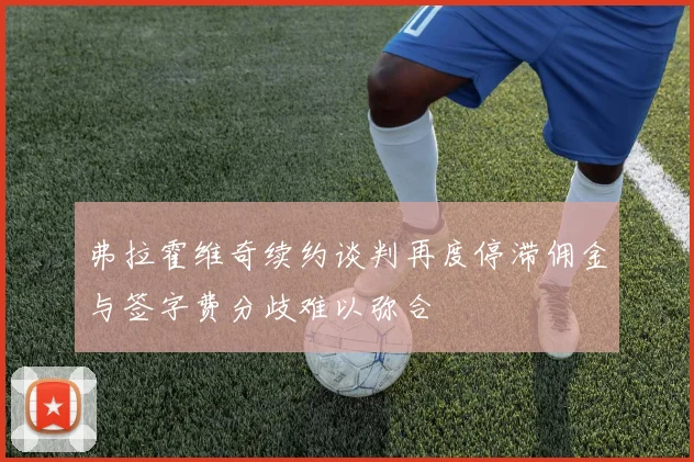 弗拉霍维奇续约谈判再度停滞佣金与签字费分歧难以弥合