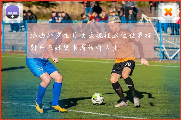 梅西39岁生日快乐祝福这位世界杯射手王继续书写传奇人生