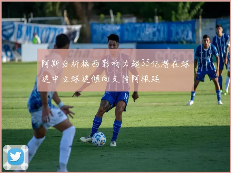 阿斯分析梅西影响力超35亿潜在球迷中立球迷倾向支持阿根廷