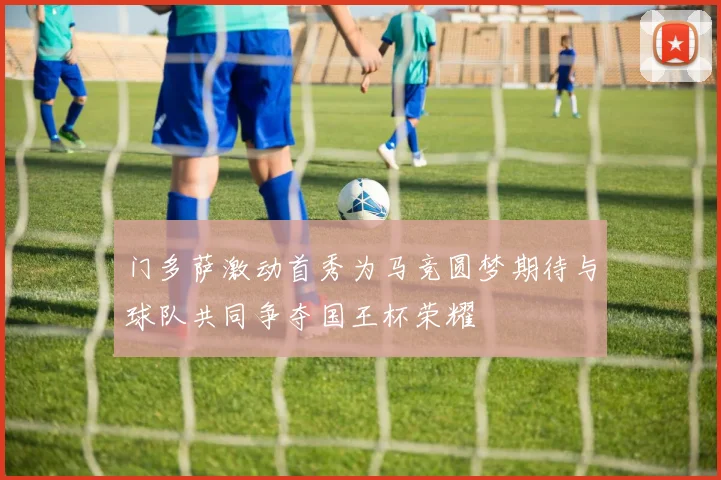 门多萨激动首秀为马竞圆梦期待与球队共同争夺国王杯荣耀