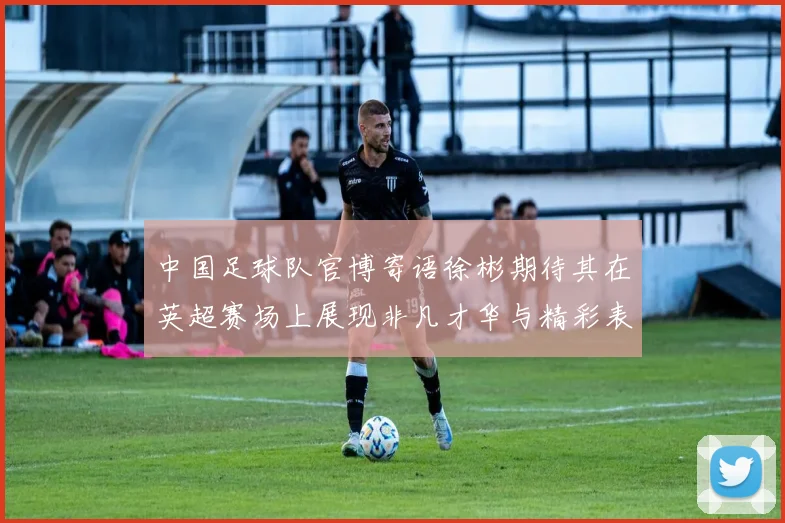 中国足球队官博寄语徐彬期待其在英超赛场上展现非凡才华与精彩表现