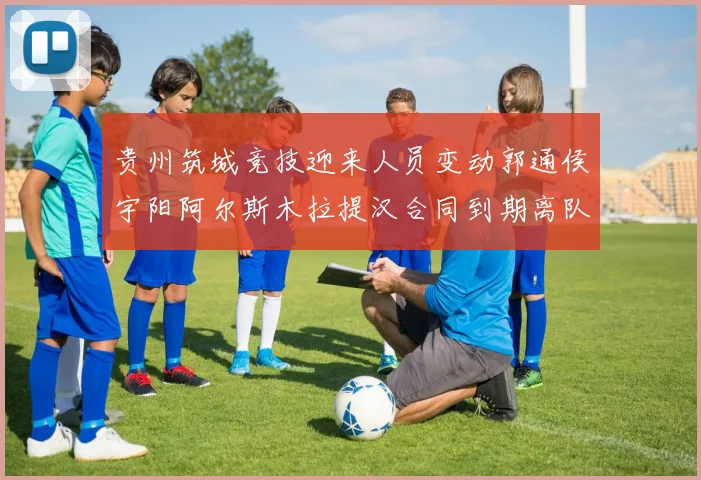 贵州筑城竞技迎来人员变动郭通侯宇阳阿尔斯木拉提汉合同到期离队